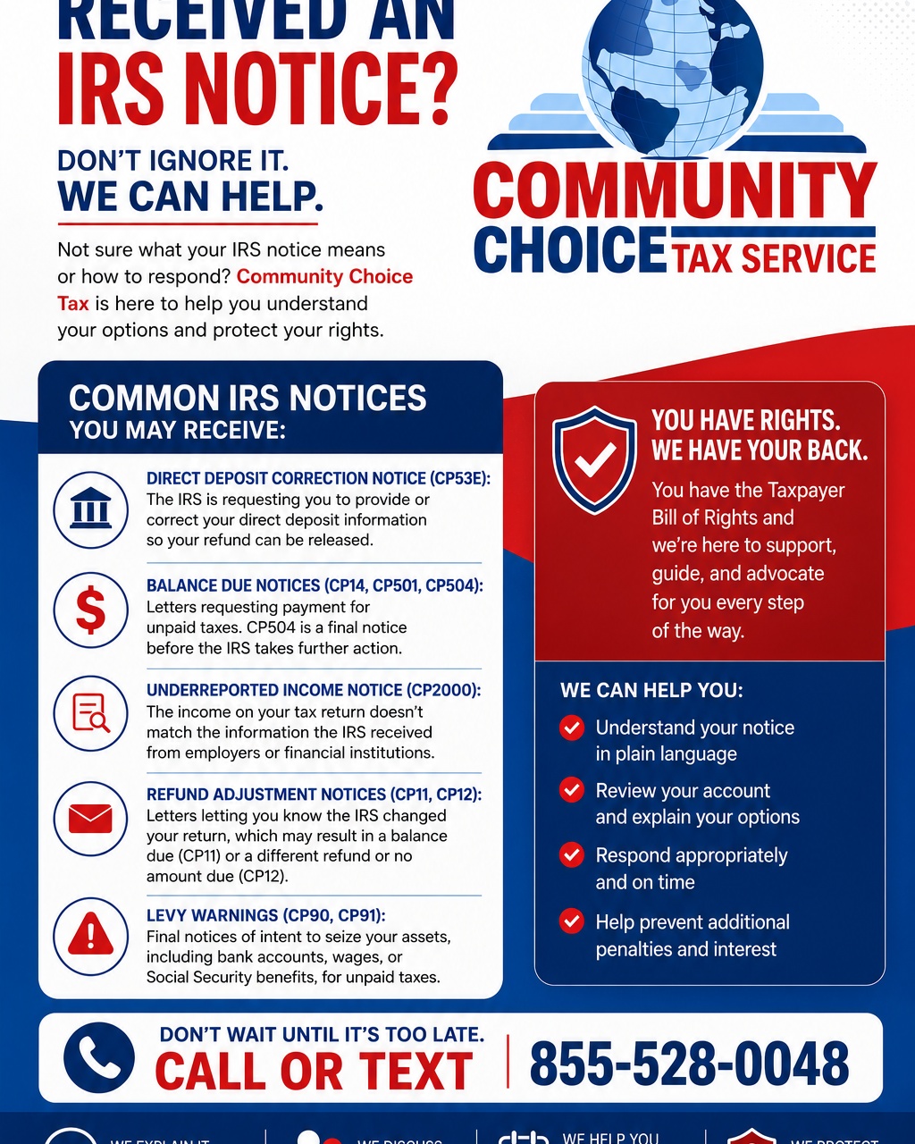 Have you received a notice from the IRS and aren't sure what to do?

Don't ignore it. Many IRS notices have response deadlines, and taking action early can help you avoid additional penalties, interest, or collection actions.

Some of the notices taxpayers are receiving include:

📬 Direct Deposit Correction Notices (CP53E)
💰 Balance Due Notices (CP14, CP501, CP504)
📊 Underreported Income Notices (CP2000)
📝 Refund Adjustment Notices (CP11, CP12)
⚠️ Final Levy Notices (CP90, CP91)

The good news? You don't have to face the IRS alone.

At Community Choice Tax, we'll review your notice, explain what it means in plain language, discuss your options, and help you respond appropriately.

Remember, as a taxpayer, you have rights under the Taxpayer Bill of Rights and you deserve knowledgeable guidance every step of the way.

📞 Call or text 855-528-0048 today before a small issue becomes a bigger one.