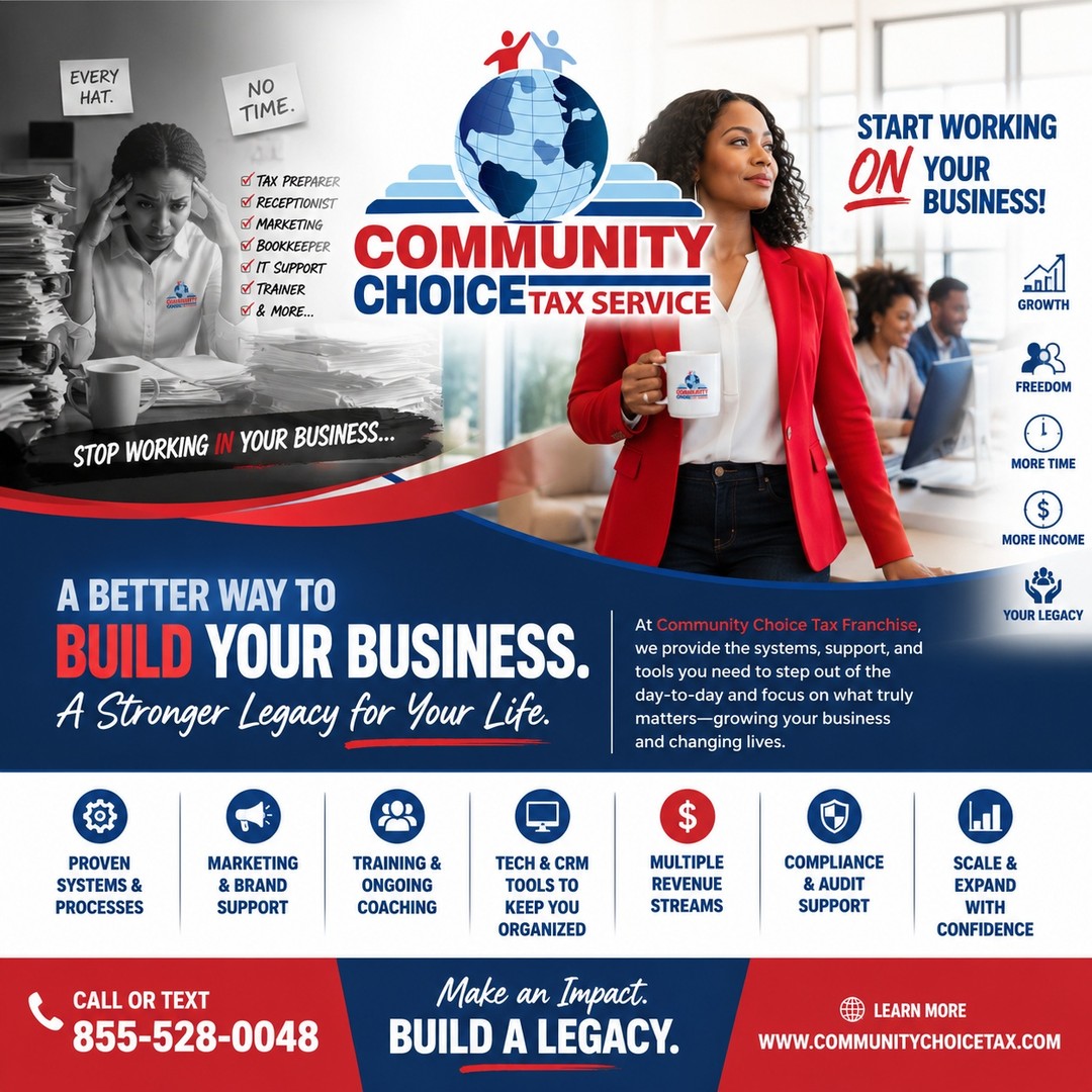 Stop Working In Your Business. Start Working On It.

Too many tax business owners wear every hat...

✔️ Tax Preparer
✔️ Receptionist
✔️ Marketing Manager
✔️ Bookkeeper
✔️ IT Support
✔️ Trainer

Before you know it, you've built yourself a job instead of a business.

At Community Choice Tax Franchise, we believe your time should be spent growing your company—not getting buried in daily operations.

That's why we've built a franchise system designed to help you:
✅ Streamline your operations
✅ Leverage proven systems and processes
✅ Access marketing and business support
✅ Train and develop your team
✅ Expand multiple revenue streams
✅ Build a business that works—even when you're not in the office

Our mission isn't just to help you prepare more tax returns.

Our mission is to help you build a business you can scale, a legacy you can be proud of, and a company that serves both your family and your community.

Work smarter. Build stronger. Leave a legacy.

📞 Call or Text: 855-528-0048
🌐 www.CommunityChoiceTax.com

Community Choice Tax Franchise
Make an Impact. Build a Legacy.